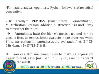 -For mathematical operators, Python follows mathematical
convention.
-The acronym PEMDAS (Parentheses, Exponentiation,
Multiplication, Division, Addition, Subtraction) is a useful way
to remember the rules:
v Parentheses have the highest precedence and can be
used to force an expression to evaluate in the order you want.
Since expressions in parentheses are evaluated first, 2 * (3-
1)is 4, and (1+1)**(5-2) is 8.
v You can also use parentheses to make an expression
easier to read, as in (minute * 100) / 60, even if it doesn’t
change the result.
 