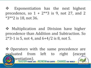 v Exponentiation has the next highest
precedence, so 1 + 2**3 is 9, not 27, and 2
*3**2 is 18, not 36.
v Multiplication and Division have higher
precedence than Addition and Subtraction. So
2*3-1 is 5, not 4, and 6+4/2 is 8, not 5.
v Operators with the same precedence are
evaluated from left to right (except
exponentiation).
 