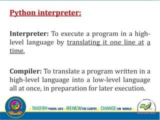 Python interpreter:
Interpreter: To execute a program in a high-
level language by translating it one line at a
time.
Compiler: To translate a program written in a
high-level language into a low-level language
all at once, in preparation for later execution.
 