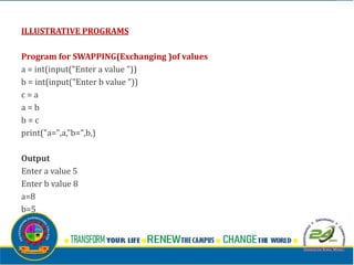 ILLUSTRATIVE PROGRAMS
Program for SWAPPING(Exchanging )of values
a = int(input("Enter a value "))
b = int(input("Enter b value "))
c = a
a = b
b = c
print("a=",a,"b=",b,)
Output
Enter a value 5
Enter b value 8
a=8
b=5
 