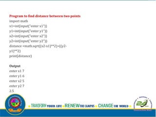Program to find distance between two points
import math
x1=int(input("enter x1"))
y1=int(input("enter y1"))
x2=int(input("enter x2"))
y2=int(input("enter y2"))
distance =math.sqrt((x2-x1)**2)+((y2-
y1)**2)
print(distance)
Output
enter x1 7
enter y1 6
enter x2 5
enter y2 7
2.5
 