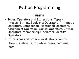 Python Programming
UNIT II
• Types, Operators and Expressions: Types -
Integers, Strings, Booleans; Operators- Arithmetic
Operators, Comparison (Relational) Operators,
Assignment Operators, Logical Operators, Bitwise
Operators, Membership Operators, Identity
Operators
• Expressions and order of evaluations Control
Flow- if, if-elif-else, for, while, break, continue,
pass
 