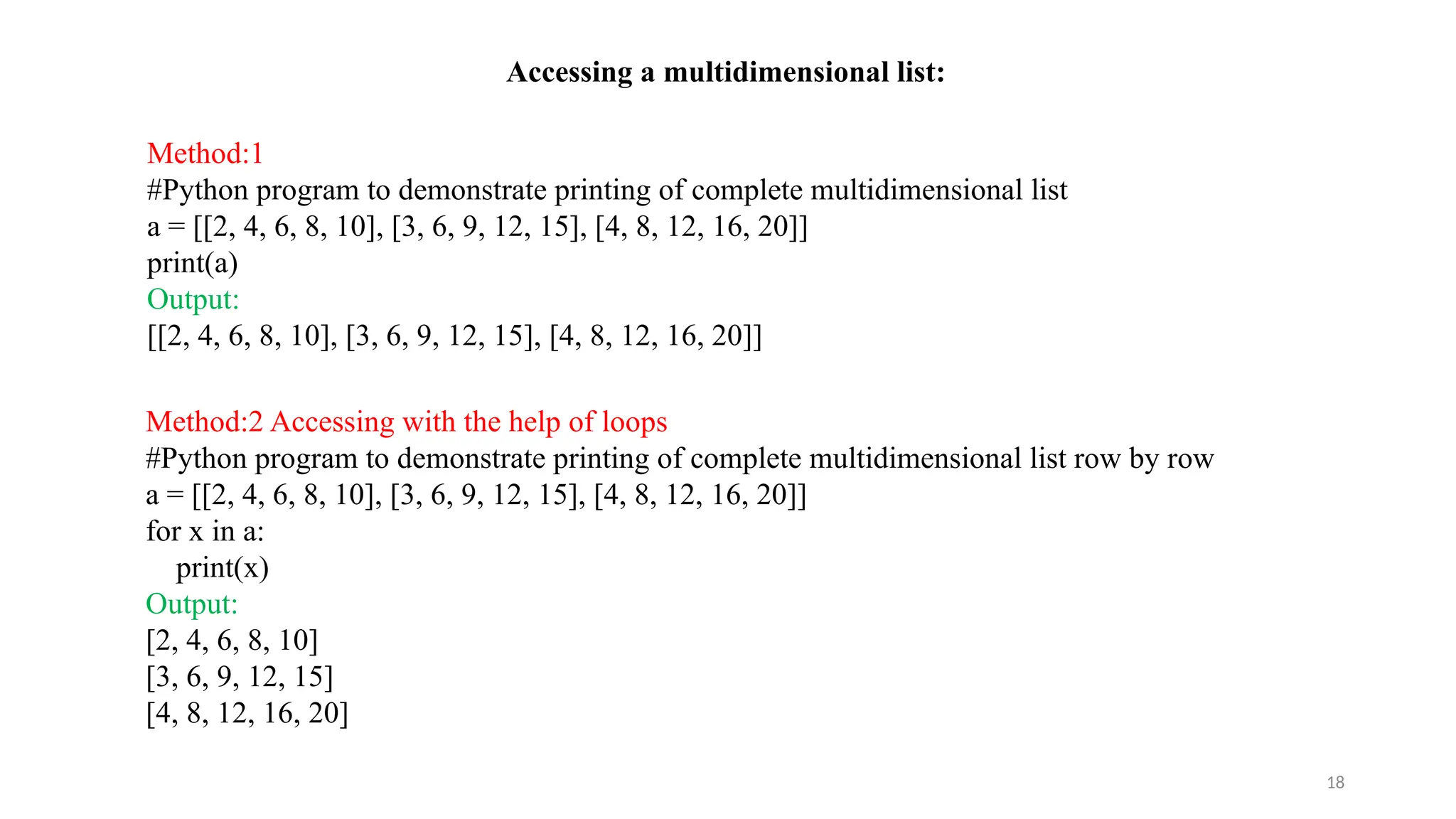 18
Accessing a multidimensional list:
Method:1
#Python program to demonstrate printing of complete multidimensional list
a = [[2, 4, 6, 8, 10], [3, 6, 9, 12, 15], [4, 8, 12, 16, 20]]
print(a)
Output:
[[2, 4, 6, 8, 10], [3, 6, 9, 12, 15], [4, 8, 12, 16, 20]]
Method:2 Accessing with the help of loops
#Python program to demonstrate printing of complete multidimensional list row by row
a = [[2, 4, 6, 8, 10], [3, 6, 9, 12, 15], [4, 8, 12, 16, 20]]
for x in a:
print(x)
Output:
[2, 4, 6, 8, 10]
[3, 6, 9, 12, 15]
[4, 8, 12, 16, 20]
 