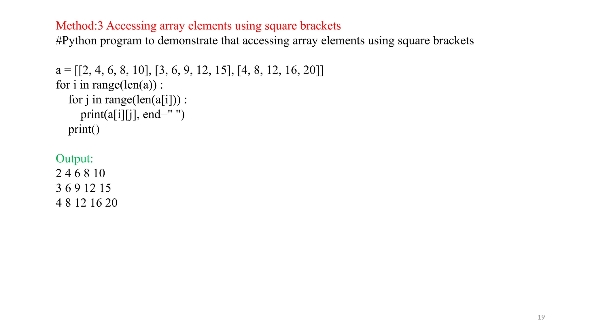 19
Method:3 Accessing array elements using square brackets
#Python program to demonstrate that accessing array elements using square brackets
a = [[2, 4, 6, 8, 10], [3, 6, 9, 12, 15], [4, 8, 12, 16, 20]]
for i in range(len(a)) :
for j in range(len(a[i])) :
print(a[i][j], end=" ")
print()
Output:
2 4 6 8 10
3 6 9 12 15
4 8 12 16 20
 