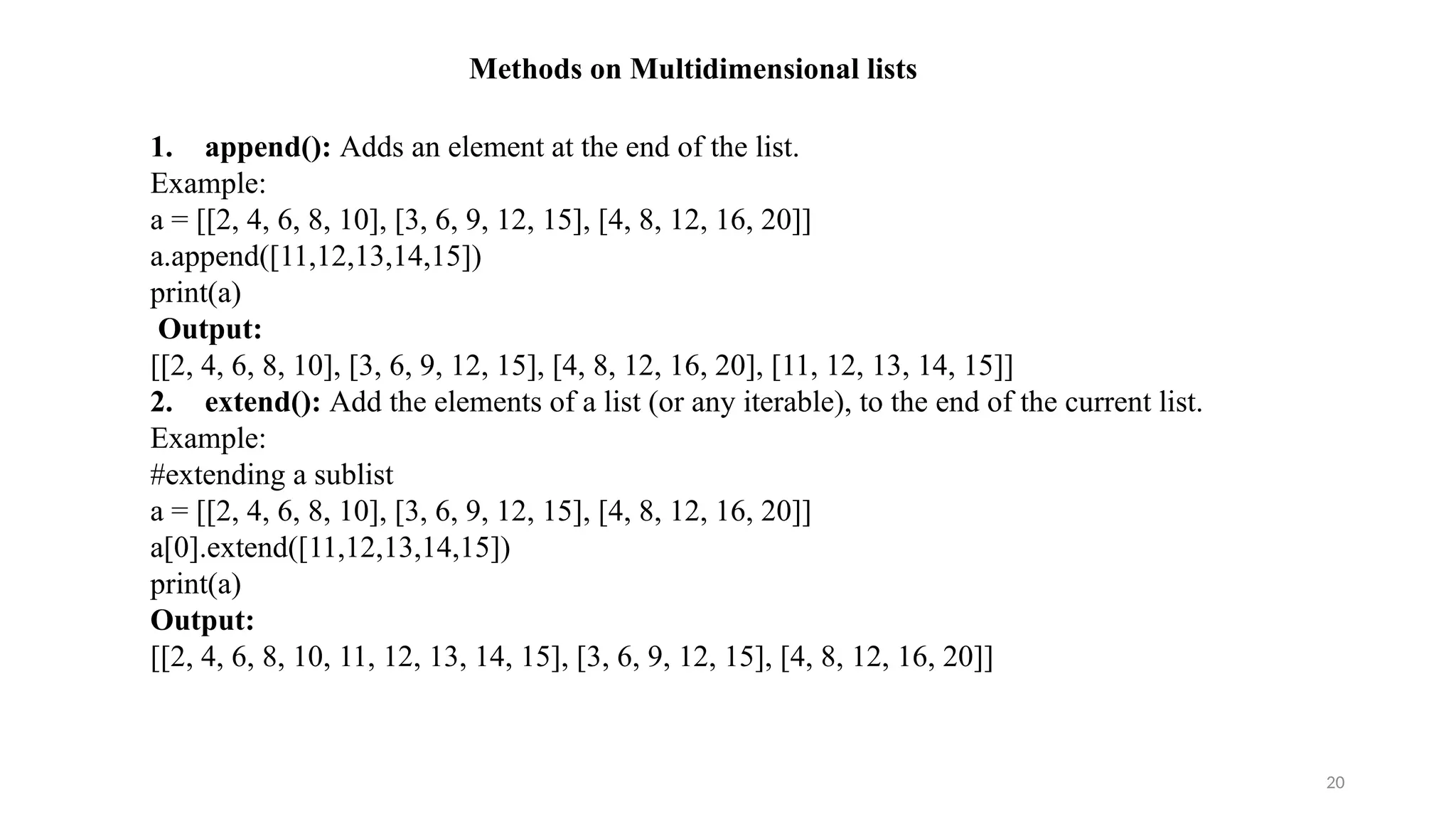 20
Methods on Multidimensional lists
1. append(): Adds an element at the end of the list.
Example:
a = [[2, 4, 6, 8, 10], [3, 6, 9, 12, 15], [4, 8, 12, 16, 20]]
a.append([11,12,13,14,15])
print(a)
Output:
[[2, 4, 6, 8, 10], [3, 6, 9, 12, 15], [4, 8, 12, 16, 20], [11, 12, 13, 14, 15]]
2. extend(): Add the elements of a list (or any iterable), to the end of the current list.
Example:
#extending a sublist
a = [[2, 4, 6, 8, 10], [3, 6, 9, 12, 15], [4, 8, 12, 16, 20]]
a[0].extend([11,12,13,14,15])
print(a)
Output:
[[2, 4, 6, 8, 10, 11, 12, 13, 14, 15], [3, 6, 9, 12, 15], [4, 8, 12, 16, 20]]
 