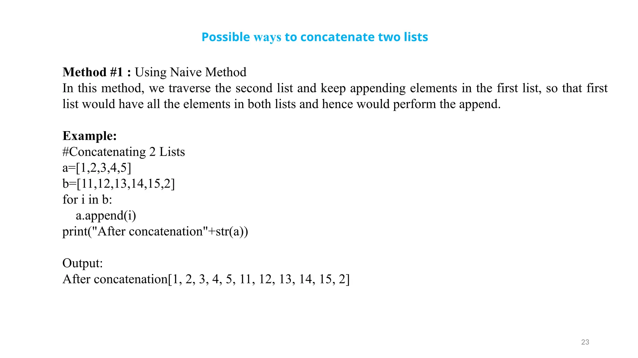 23
Possible ways to concatenate two lists
Method #1 : Using Naive Method
In this method, we traverse the second list and keep appending elements in the first list, so that first
list would have all the elements in both lists and hence would perform the append.
Example:
#Concatenating 2 Lists
a=[1,2,3,4,5]
b=[11,12,13,14,15,2]
for i in b:
a.append(i)
print("After concatenation"+str(a))
Output:
After concatenation[1, 2, 3, 4, 5, 11, 12, 13, 14, 15, 2]
 