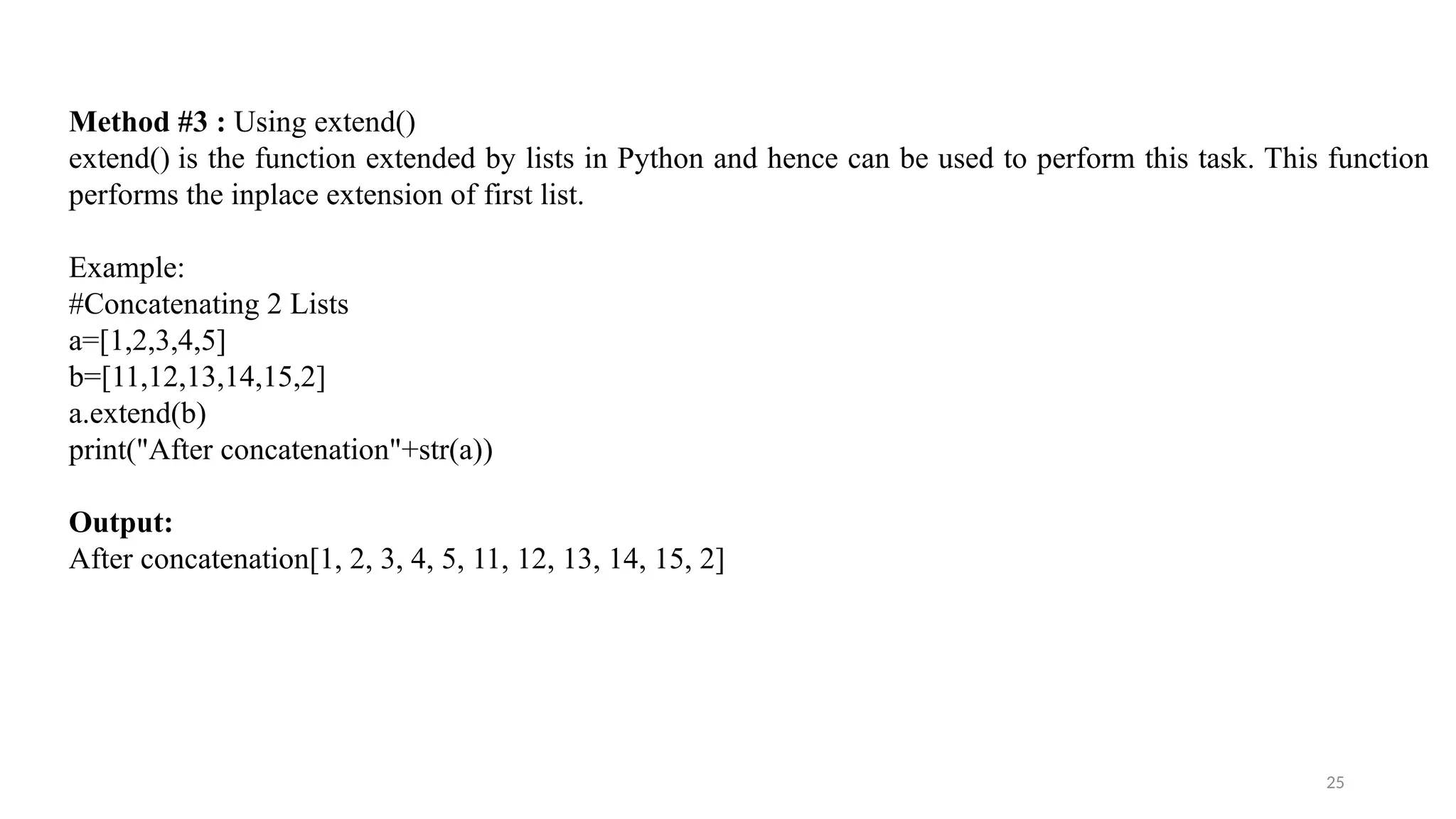 25
Method #3 : Using extend()
extend() is the function extended by lists in Python and hence can be used to perform this task. This function
performs the inplace extension of first list.
Example:
#Concatenating 2 Lists
a=[1,2,3,4,5]
b=[11,12,13,14,15,2]
a.extend(b)
print("After concatenation"+str(a))
Output:
After concatenation[1, 2, 3, 4, 5, 11, 12, 13, 14, 15, 2]
 