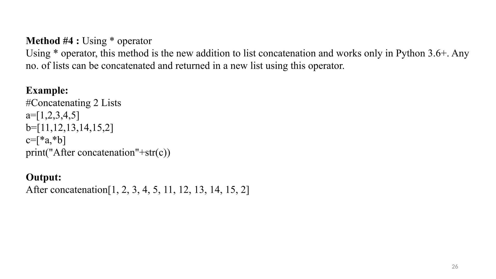 26
Method #4 : Using * operator
Using * operator, this method is the new addition to list concatenation and works only in Python 3.6+. Any
no. of lists can be concatenated and returned in a new list using this operator.
Example:
#Concatenating 2 Lists
a=[1,2,3,4,5]
b=[11,12,13,14,15,2]
c=[*a,*b]
print("After concatenation"+str(c))
Output:
After concatenation[1, 2, 3, 4, 5, 11, 12, 13, 14, 15, 2]
 