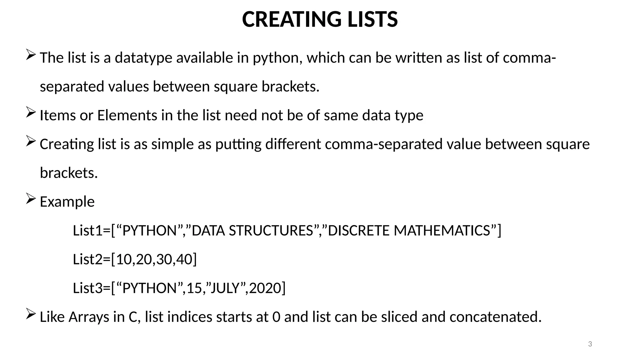 3
CREATING LISTS
The list is a datatype available in python, which can be written as list of comma-
separated values between square brackets.
Items or Elements in the list need not be of same data type
Creating list is as simple as putting different comma-separated value between square
brackets.
Example
List1=[“PYTHON”,”DATA STRUCTURES”,”DISCRETE MATHEMATICS”]
List2=[10,20,30,40]
List3=[“PYTHON”,15,”JULY”,2020]
Like Arrays in C, list indices starts at 0 and list can be sliced and concatenated.
 