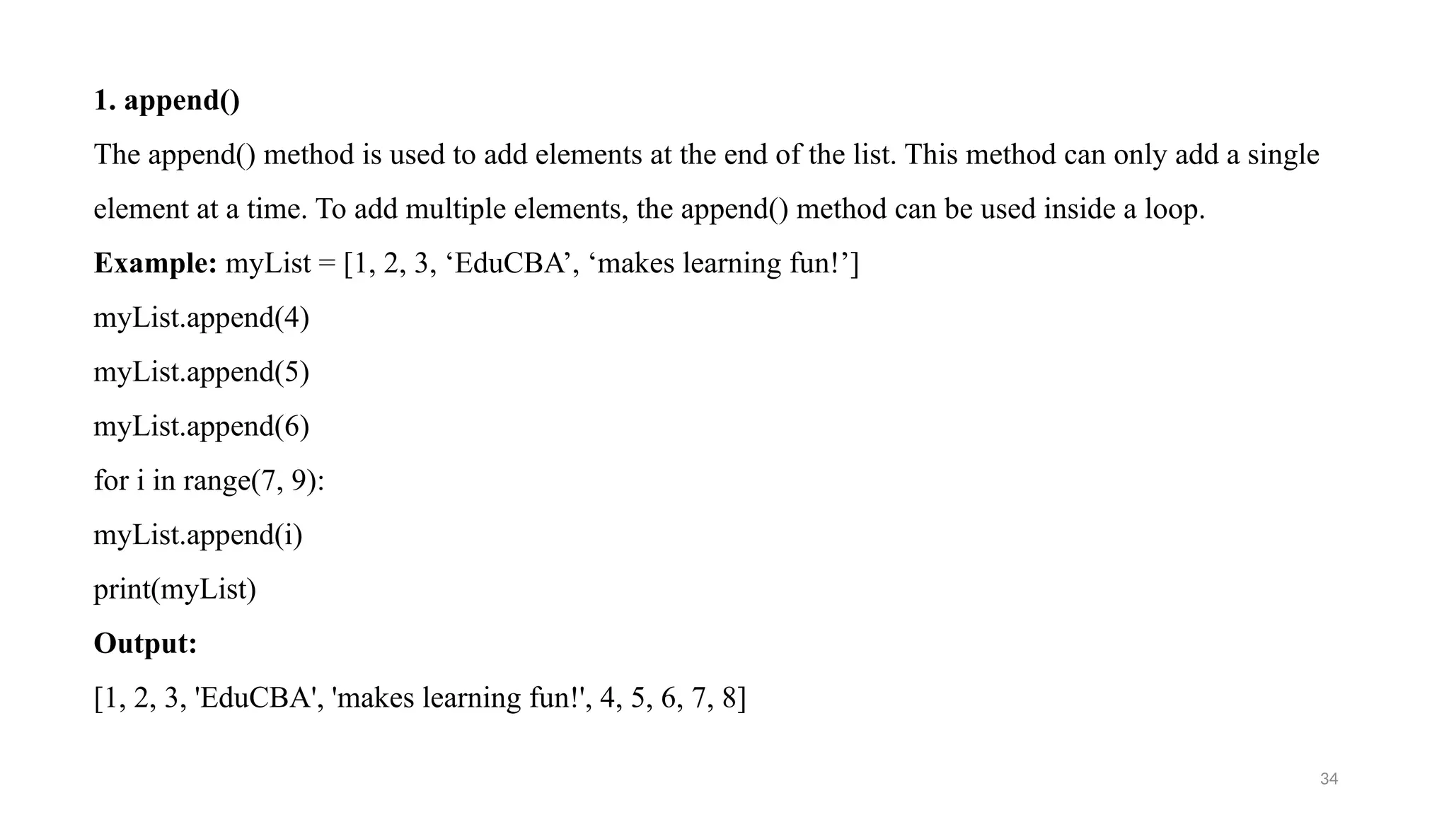 34
1. append()
The append() method is used to add elements at the end of the list. This method can only add a single
element at a time. To add multiple elements, the append() method can be used inside a loop.
Example: myList = [1, 2, 3, ‘EduCBA’, ‘makes learning fun!’]
myList.append(4)
myList.append(5)
myList.append(6)
for i in range(7, 9):
myList.append(i)
print(myList)
Output:
[1, 2, 3, 'EduCBA', 'makes learning fun!', 4, 5, 6, 7, 8]
 