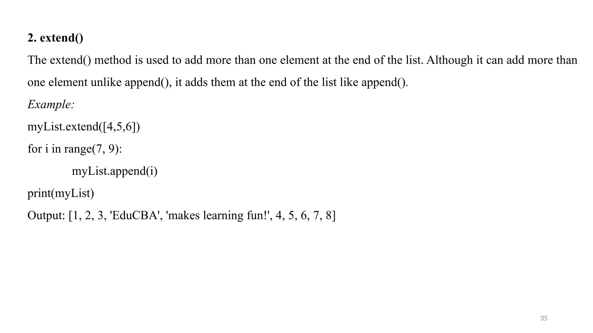 35
2. extend()
The extend() method is used to add more than one element at the end of the list. Although it can add more than
one element unlike append(), it adds them at the end of the list like append().
Example:
myList.extend([4,5,6])
for i in range(7, 9):
myList.append(i)
print(myList)
Output: [1, 2, 3, 'EduCBA', 'makes learning fun!', 4, 5, 6, 7, 8]
 