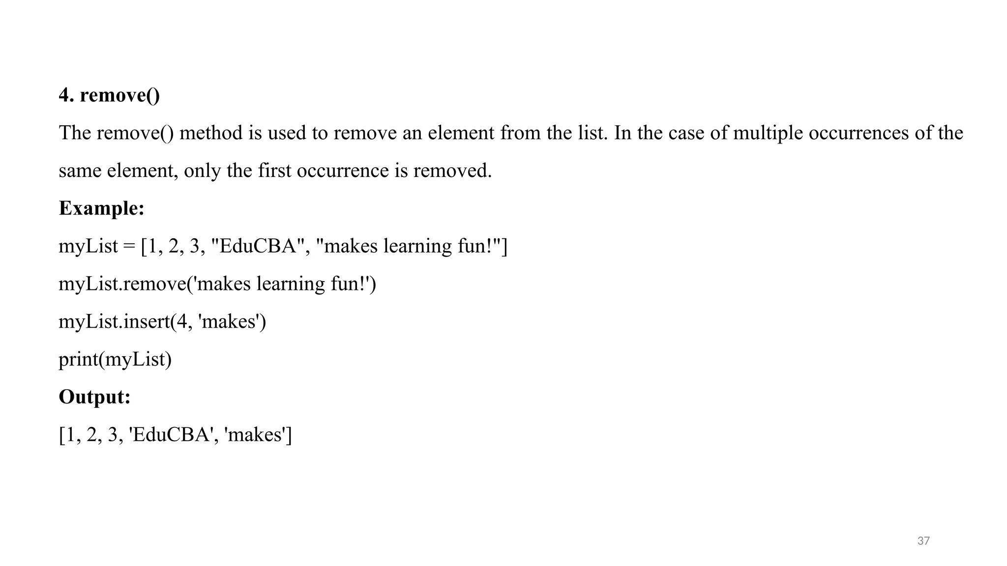 37
4. remove()
The remove() method is used to remove an element from the list. In the case of multiple occurrences of the
same element, only the first occurrence is removed.
Example:
myList = [1, 2, 3, "EduCBA", "makes learning fun!"]
myList.remove('makes learning fun!')
myList.insert(4, 'makes')
print(myList)
Output:
[1, 2, 3, 'EduCBA', 'makes']
 