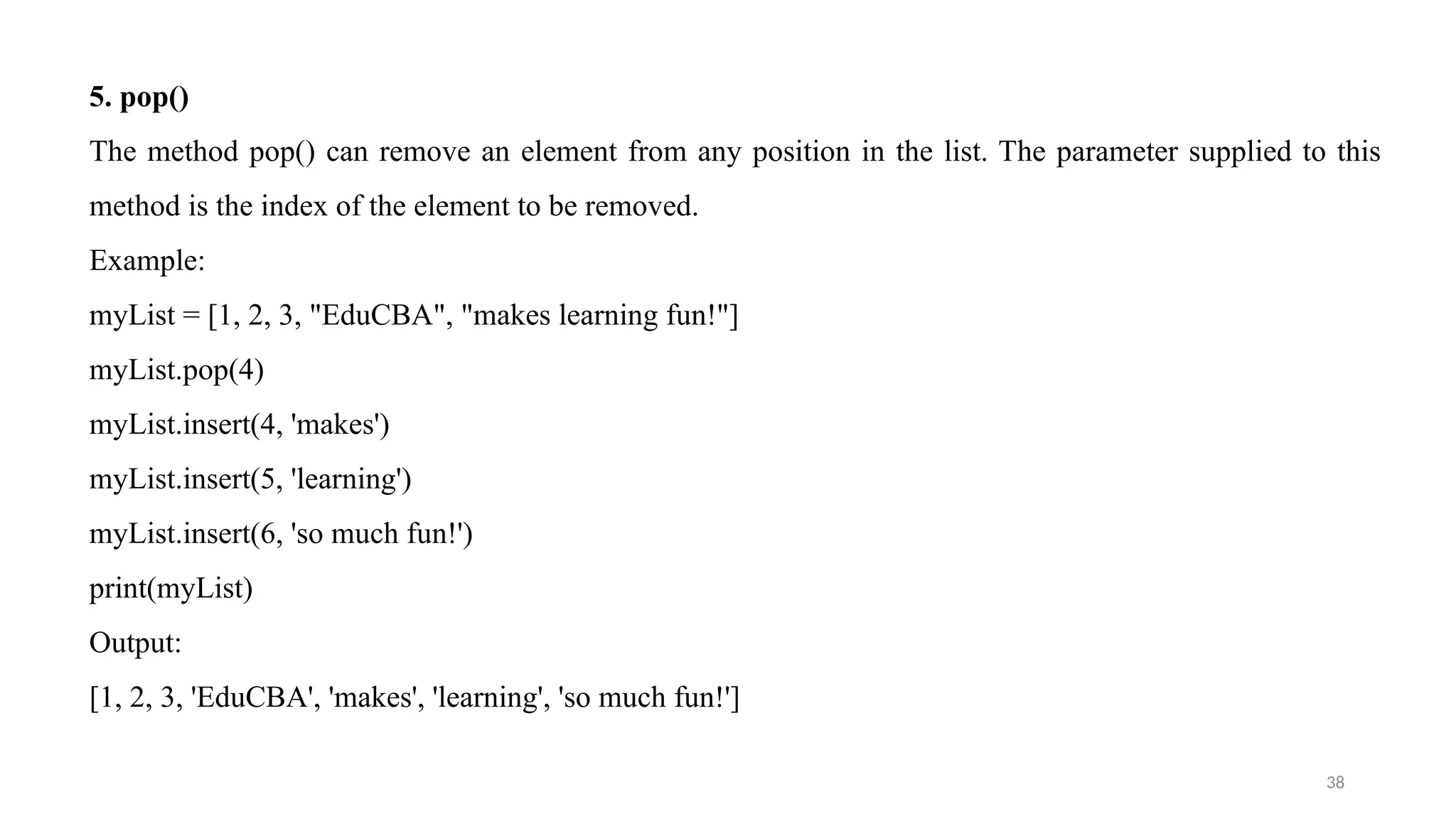 38
5. pop()
The method pop() can remove an element from any position in the list. The parameter supplied to this
method is the index of the element to be removed.
Example:
myList = [1, 2, 3, "EduCBA", "makes learning fun!"]
myList.pop(4)
myList.insert(4, 'makes')
myList.insert(5, 'learning')
myList.insert(6, 'so much fun!')
print(myList)
Output:
[1, 2, 3, 'EduCBA', 'makes', 'learning', 'so much fun!']
 