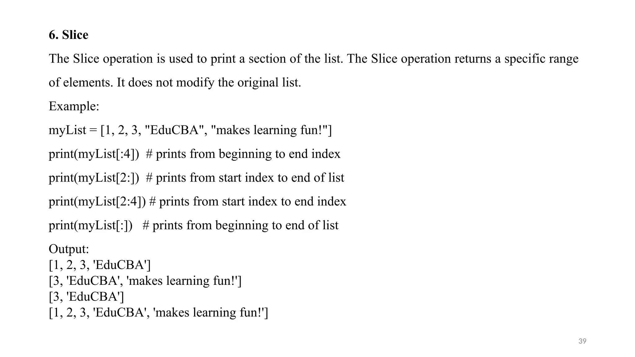 39
6. Slice
The Slice operation is used to print a section of the list. The Slice operation returns a specific range
of elements. It does not modify the original list.
Example:
myList = [1, 2, 3, "EduCBA", "makes learning fun!"]
print(myList[:4]) # prints from beginning to end index
print(myList[2:]) # prints from start index to end of list
print(myList[2:4]) # prints from start index to end index
print(myList[:]) # prints from beginning to end of list
Output:
[1, 2, 3, 'EduCBA']
[3, 'EduCBA', 'makes learning fun!']
[3, 'EduCBA']
[1, 2, 3, 'EduCBA', 'makes learning fun!']
 