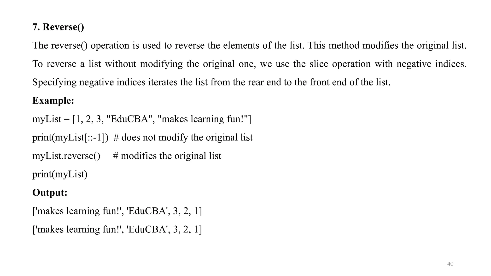 40
7. Reverse()
The reverse() operation is used to reverse the elements of the list. This method modifies the original list.
To reverse a list without modifying the original one, we use the slice operation with negative indices.
Specifying negative indices iterates the list from the rear end to the front end of the list.
Example:
myList = [1, 2, 3, "EduCBA", "makes learning fun!"]
print(myList[::-1]) # does not modify the original list
myList.reverse() # modifies the original list
print(myList)
Output:
['makes learning fun!', 'EduCBA', 3, 2, 1]
['makes learning fun!', 'EduCBA', 3, 2, 1]
 