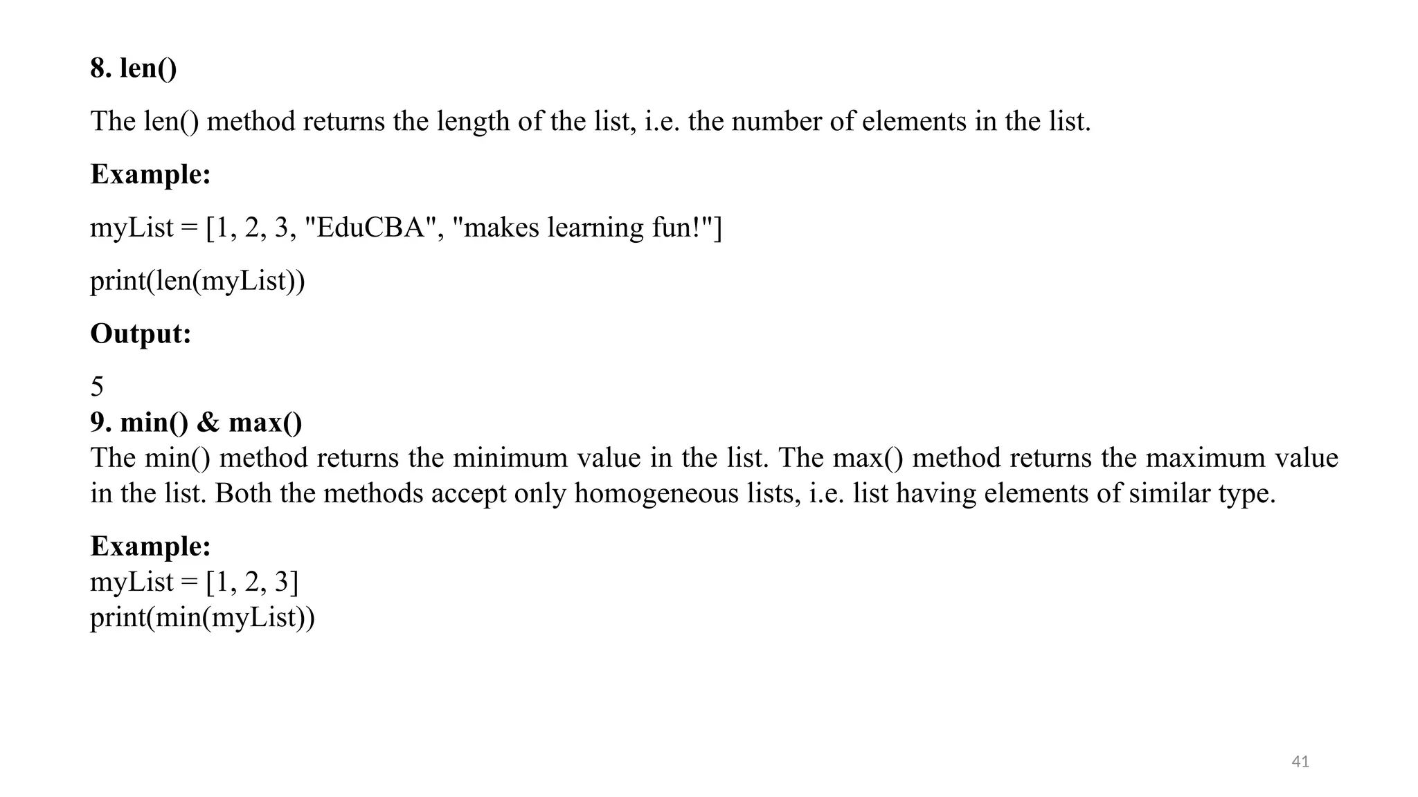 41
8. len()
The len() method returns the length of the list, i.e. the number of elements in the list.
Example:
myList = [1, 2, 3, "EduCBA", "makes learning fun!"]
print(len(myList))
Output:
5
9. min() & max()
The min() method returns the minimum value in the list. The max() method returns the maximum value
in the list. Both the methods accept only homogeneous lists, i.e. list having elements of similar type.
Example:
myList = [1, 2, 3]
print(min(myList))
 