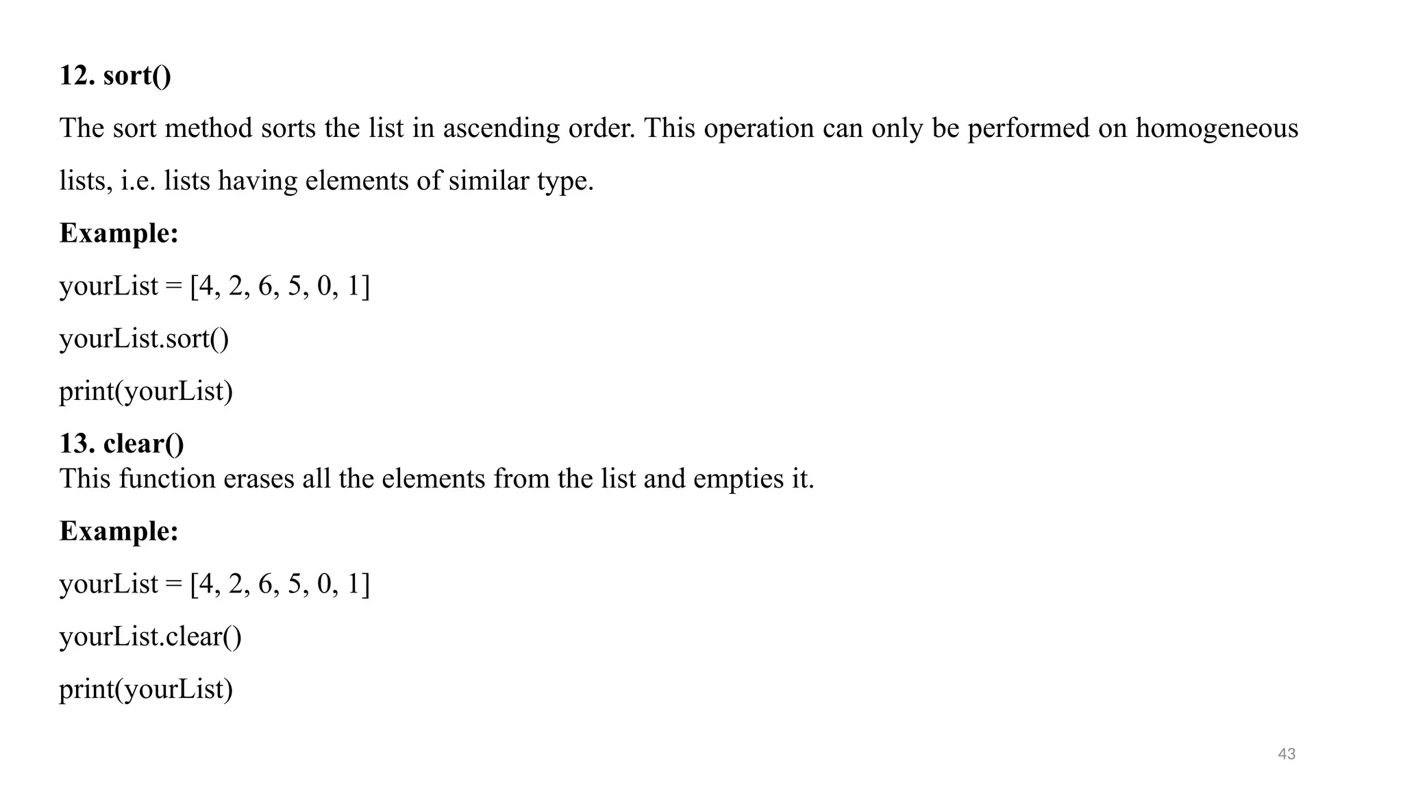 43
12. sort()
The sort method sorts the list in ascending order. This operation can only be performed on homogeneous
lists, i.e. lists having elements of similar type.
Example:
yourList = [4, 2, 6, 5, 0, 1]
yourList.sort()
print(yourList)
13. clear()
This function erases all the elements from the list and empties it.
Example:
yourList = [4, 2, 6, 5, 0, 1]
yourList.clear()
print(yourList)
 