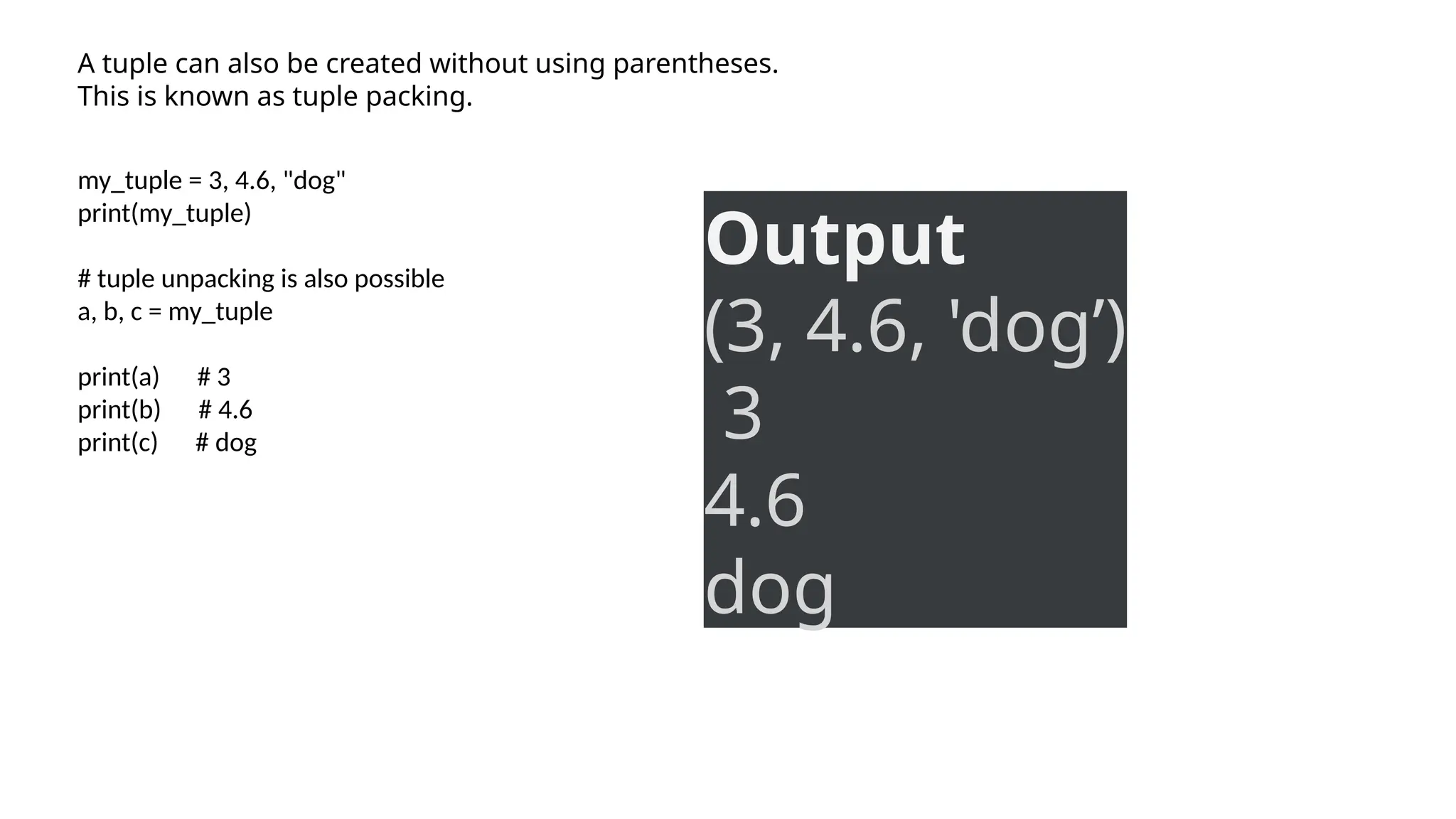 A tuple can also be created without using parentheses.
This is known as tuple packing.
my_tuple = 3, 4.6, "dog"
print(my_tuple)
# tuple unpacking is also possible
a, b, c = my_tuple
print(a) # 3
print(b) # 4.6
print(c) # dog
Output
(3, 4.6, 'dog’)
3
4.6
dog
 