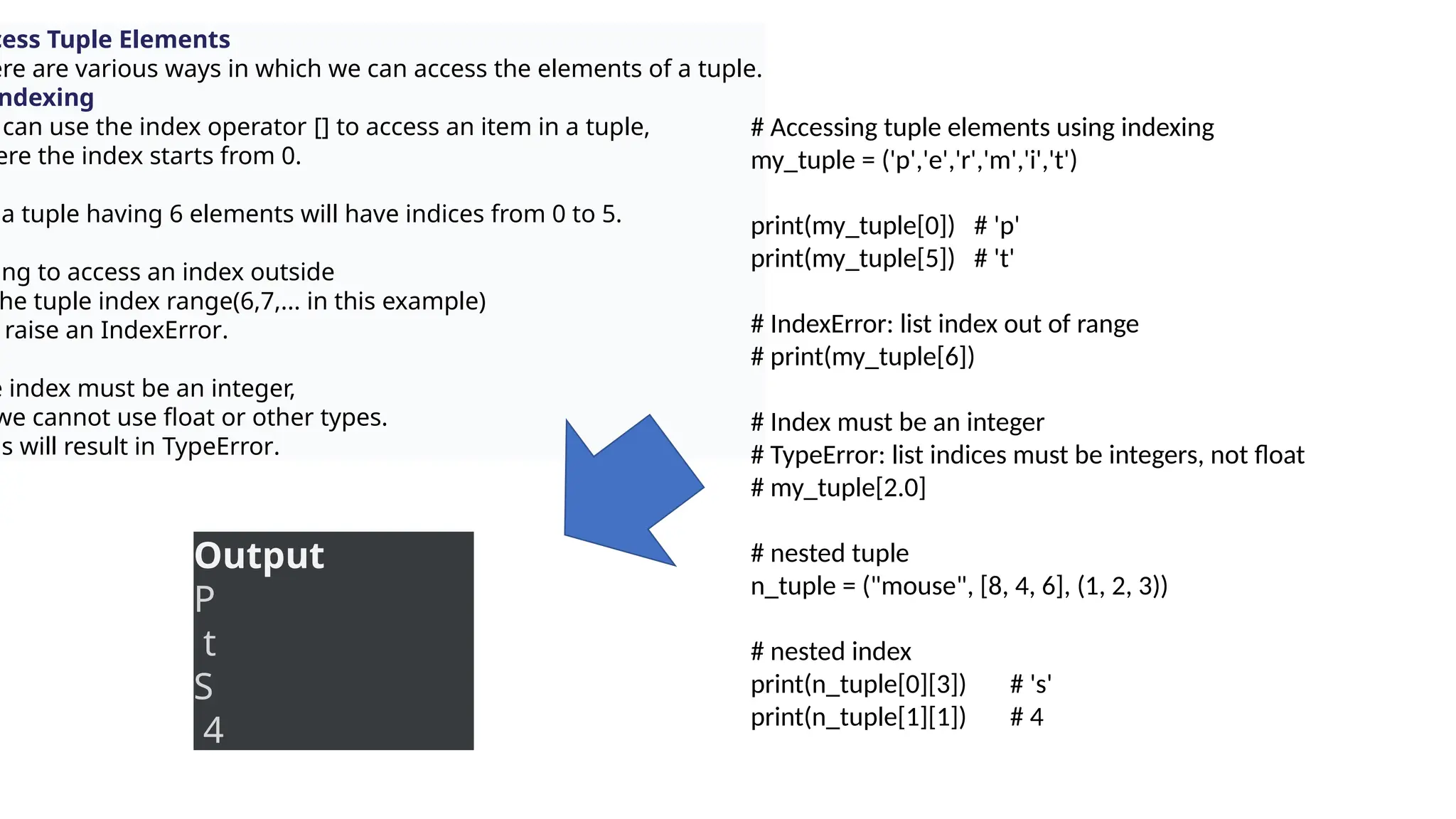 cess Tuple Elements
ere are various ways in which we can access the elements of a tuple.
ndexing
can use the index operator [] to access an item in a tuple,
ere the index starts from 0.
a tuple having 6 elements will have indices from 0 to 5.
ing to access an index outside
he tuple index range(6,7,... in this example)
raise an IndexError.
e index must be an integer,
we cannot use float or other types.
is will result in TypeError.
# Accessing tuple elements using indexing
my_tuple = ('p','e','r','m','i','t')
print(my_tuple[0]) # 'p'
print(my_tuple[5]) # 't'
# IndexError: list index out of range
# print(my_tuple[6])
# Index must be an integer
# TypeError: list indices must be integers, not float
# my_tuple[2.0]
# nested tuple
n_tuple = ("mouse", [8, 4, 6], (1, 2, 3))
# nested index
print(n_tuple[0][3]) # 's'
print(n_tuple[1][1]) # 4
Output
P
t
S
4
 