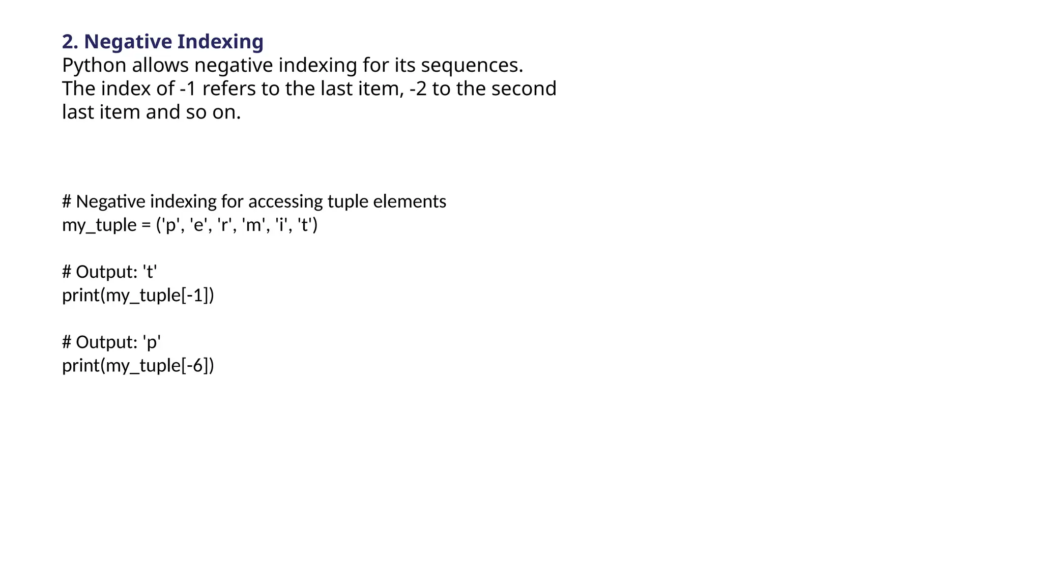 2. Negative Indexing
Python allows negative indexing for its sequences.
The index of -1 refers to the last item, -2 to the second
last item and so on.
# Negative indexing for accessing tuple elements
my_tuple = ('p', 'e', 'r', 'm', 'i', 't')
# Output: 't'
print(my_tuple[-1])
# Output: 'p'
print(my_tuple[-6])
 