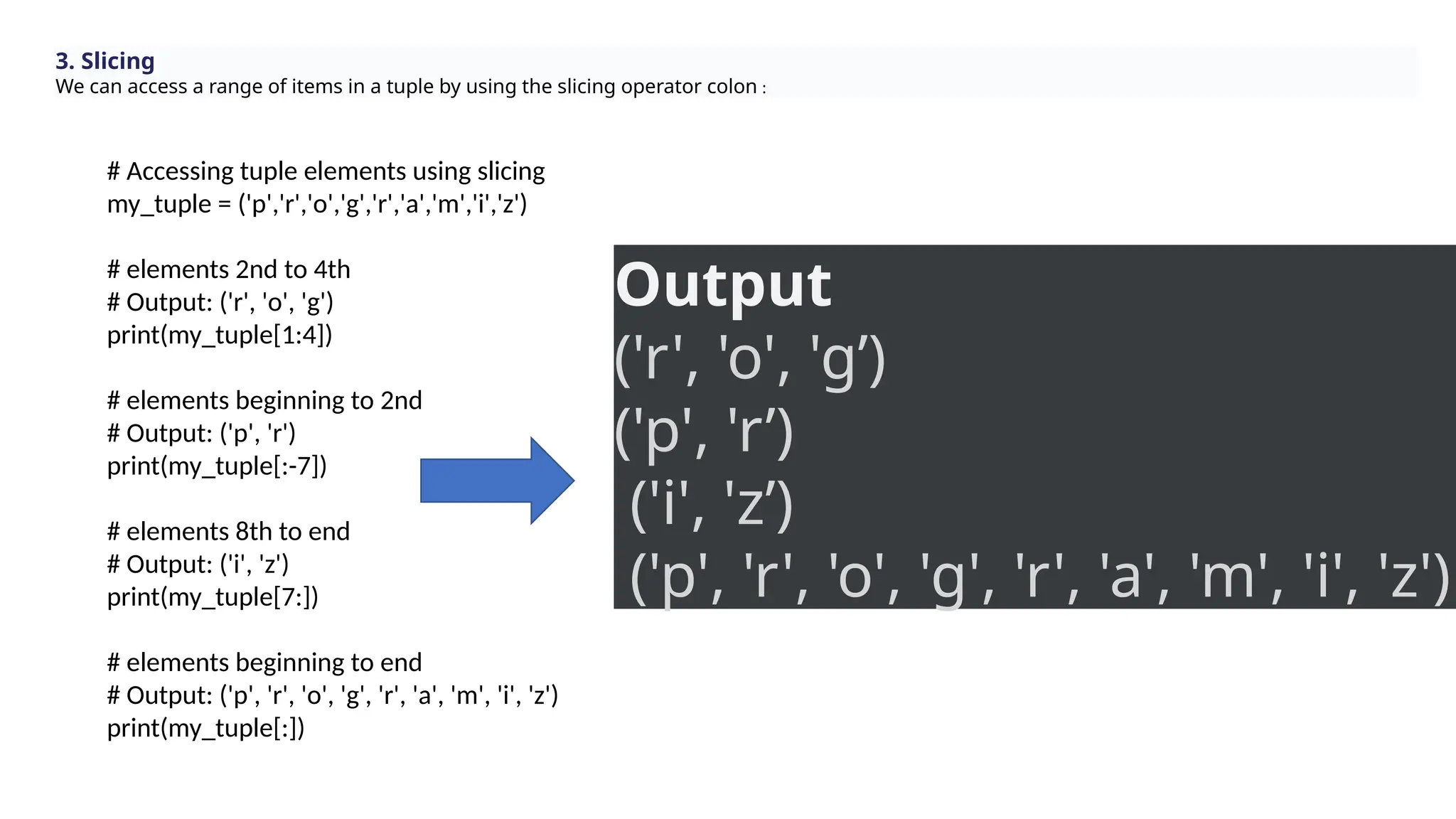 3. Slicing
We can access a range of items in a tuple by using the slicing operator colon :
# Accessing tuple elements using slicing
my_tuple = ('p','r','o','g','r','a','m','i','z')
# elements 2nd to 4th
# Output: ('r', 'o', 'g')
print(my_tuple[1:4])
# elements beginning to 2nd
# Output: ('p', 'r')
print(my_tuple[:-7])
# elements 8th to end
# Output: ('i', 'z')
print(my_tuple[7:])
# elements beginning to end
# Output: ('p', 'r', 'o', 'g', 'r', 'a', 'm', 'i', 'z')
print(my_tuple[:])
Output
('r', 'o', 'g’)
('p', 'r’)
('i', 'z’)
('p', 'r', 'o', 'g', 'r', 'a', 'm', 'i', 'z')
 