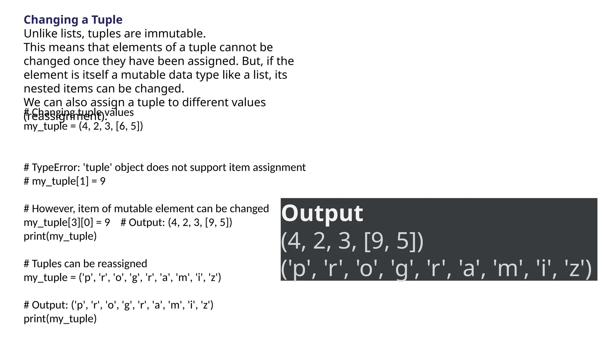 Changing a Tuple
Unlike lists, tuples are immutable.
This means that elements of a tuple cannot be
changed once they have been assigned. But, if the
element is itself a mutable data type like a list, its
nested items can be changed.
We can also assign a tuple to different values
(reassignment).
# Changing tuple values
my_tuple = (4, 2, 3, [6, 5])
# TypeError: 'tuple' object does not support item assignment
# my_tuple[1] = 9
# However, item of mutable element can be changed
my_tuple[3][0] = 9 # Output: (4, 2, 3, [9, 5])
print(my_tuple)
# Tuples can be reassigned
my_tuple = ('p', 'r', 'o', 'g', 'r', 'a', 'm', 'i', 'z')
# Output: ('p', 'r', 'o', 'g', 'r', 'a', 'm', 'i', 'z')
print(my_tuple)
Output
(4, 2, 3, [9, 5])
('p', 'r', 'o', 'g', 'r', 'a', 'm', 'i', 'z')
 