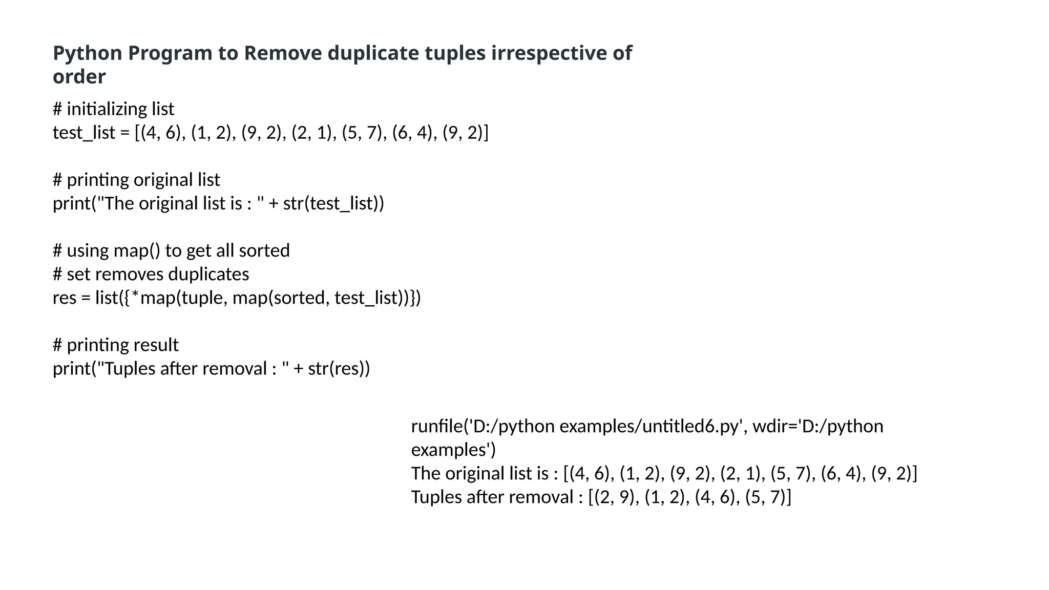 # initializing list
test_list = [(4, 6), (1, 2), (9, 2), (2, 1), (5, 7), (6, 4), (9, 2)]
# printing original list
print("The original list is : " + str(test_list))
# using map() to get all sorted
# set removes duplicates
res = list({*map(tuple, map(sorted, test_list))})
# printing result
print("Tuples after removal : " + str(res))
Python Program to Remove duplicate tuples irrespective of
order
runfile('D:/python examples/untitled6.py', wdir='D:/python
examples')
The original list is : [(4, 6), (1, 2), (9, 2), (2, 1), (5, 7), (6, 4), (9, 2)]
Tuples after removal : [(2, 9), (1, 2), (4, 6), (5, 7)]
 