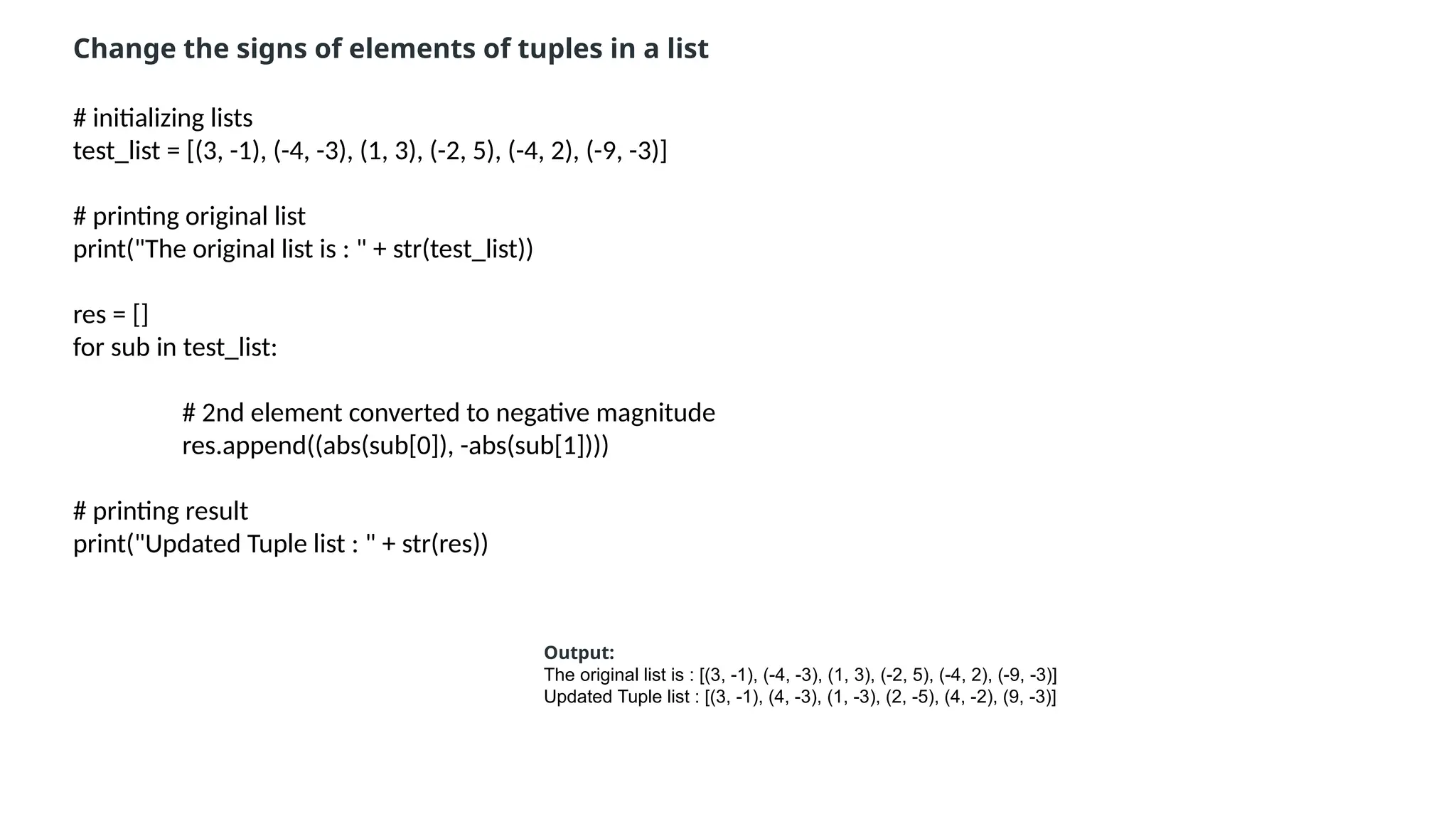 # initializing lists
test_list = [(3, -1), (-4, -3), (1, 3), (-2, 5), (-4, 2), (-9, -3)]
# printing original list
print("The original list is : " + str(test_list))
res = []
for sub in test_list:
# 2nd element converted to negative magnitude
res.append((abs(sub[0]), -abs(sub[1])))
# printing result
print("Updated Tuple list : " + str(res))
Change the signs of elements of tuples in a list
Output:
The original list is : [(3, -1), (-4, -3), (1, 3), (-2, 5), (-4, 2), (-9, -3)]
Updated Tuple list : [(3, -1), (4, -3), (1, -3), (2, -5), (4, -2), (9, -3)]
 