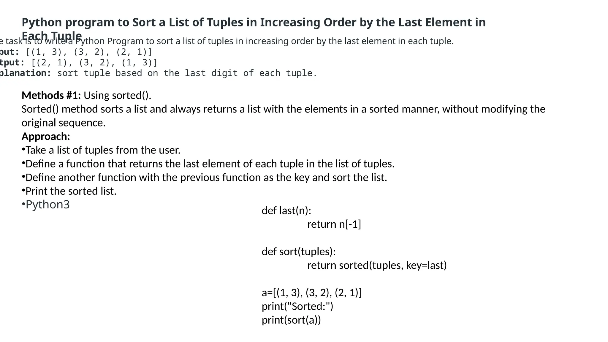 Python program to Sort a List of Tuples in Increasing Order by the Last Element in
Each Tuple
e task is to write a Python Program to sort a list of tuples in increasing order by the last element in each tuple.
put: [(1, 3), (3, 2), (2, 1)]
tput: [(2, 1), (3, 2), (1, 3)]
planation: sort tuple based on the last digit of each tuple.
Methods #1: Using sorted().
Sorted() method sorts a list and always returns a list with the elements in a sorted manner, without modifying the
original sequence.
Approach:
•Take a list of tuples from the user.
•Define a function that returns the last element of each tuple in the list of tuples.
•Define another function with the previous function as the key and sort the list.
•Print the sorted list.
•Python3
def last(n):
return n[-1]
def sort(tuples):
return sorted(tuples, key=last)
a=[(1, 3), (3, 2), (2, 1)]
print("Sorted:")
print(sort(a))
 