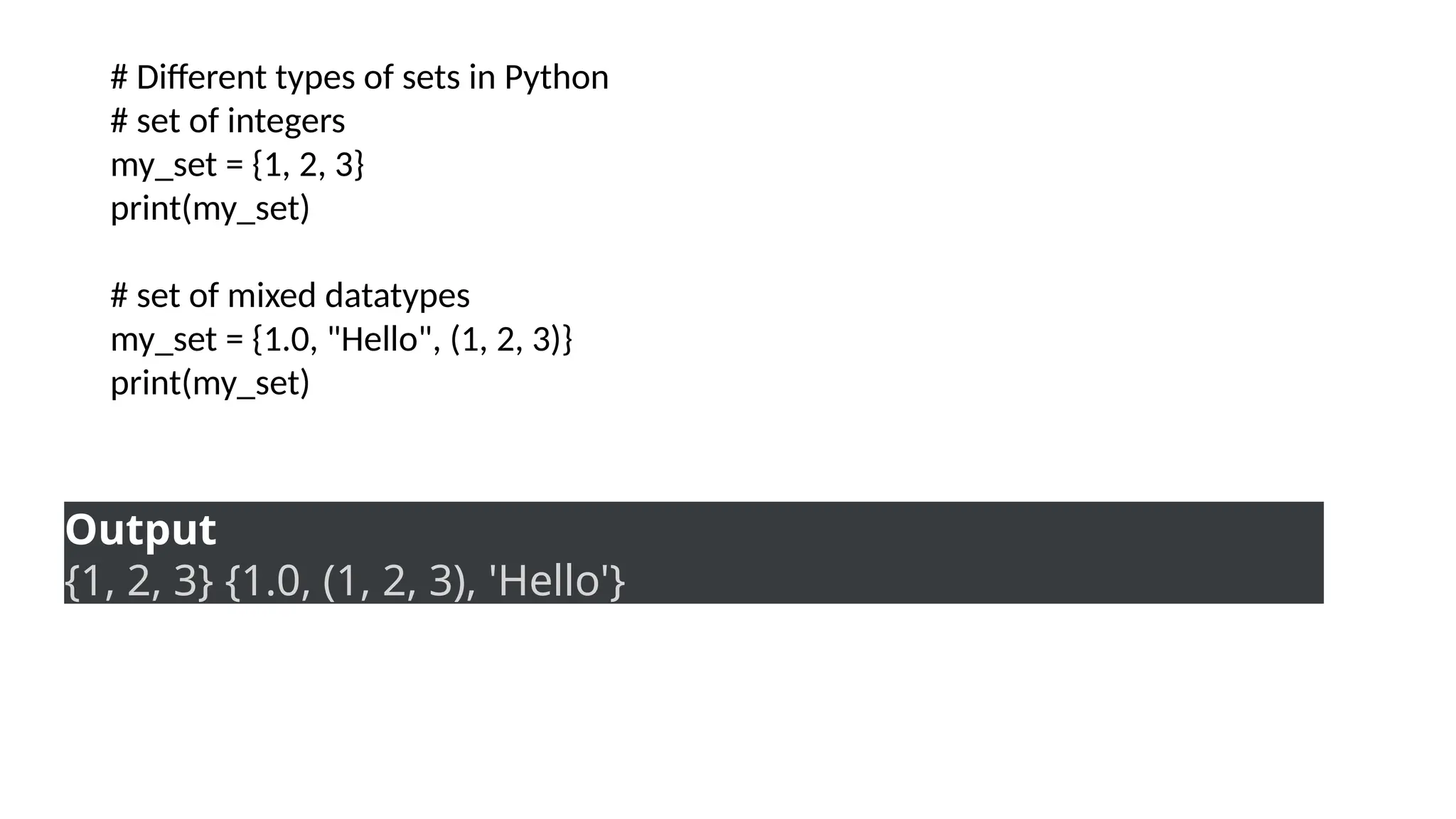 # Different types of sets in Python
# set of integers
my_set = {1, 2, 3}
print(my_set)
# set of mixed datatypes
my_set = {1.0, "Hello", (1, 2, 3)}
print(my_set)
Output
{1, 2, 3} {1.0, (1, 2, 3), 'Hello'}
 