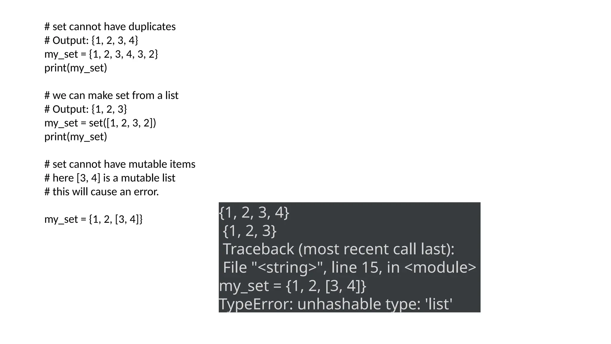 # set cannot have duplicates
# Output: {1, 2, 3, 4}
my_set = {1, 2, 3, 4, 3, 2}
print(my_set)
# we can make set from a list
# Output: {1, 2, 3}
my_set = set([1, 2, 3, 2])
print(my_set)
# set cannot have mutable items
# here [3, 4] is a mutable list
# this will cause an error.
my_set = {1, 2, [3, 4]} {1, 2, 3, 4}
{1, 2, 3}
Traceback (most recent call last):
File "<string>", line 15, in <module>
my_set = {1, 2, [3, 4]}
TypeError: unhashable type: 'list'
 