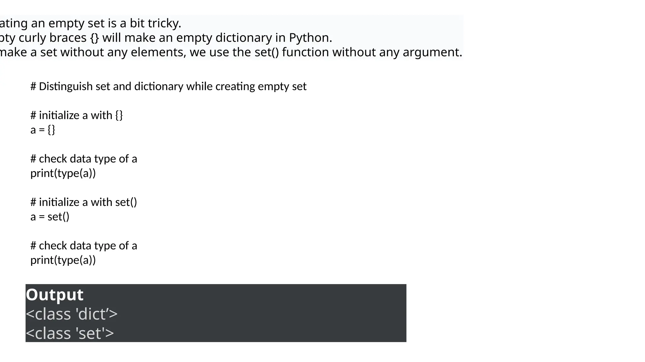 ating an empty set is a bit tricky.
pty curly braces {} will make an empty dictionary in Python.
make a set without any elements, we use the set() function without any argument.
# Distinguish set and dictionary while creating empty set
# initialize a with {}
a = {}
# check data type of a
print(type(a))
# initialize a with set()
a = set()
# check data type of a
print(type(a))
Output
<class 'dict’>
<class 'set'>
 