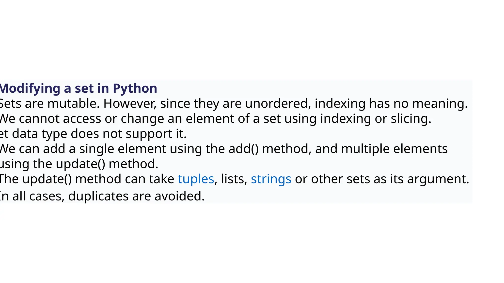 Modifying a set in Python
Sets are mutable. However, since they are unordered, indexing has no meaning.
We cannot access or change an element of a set using indexing or slicing.
et data type does not support it.
We can add a single element using the add() method, and multiple elements
using the update() method.
The update() method can take tuples, lists, strings or other sets as its argument.
In all cases, duplicates are avoided.
 