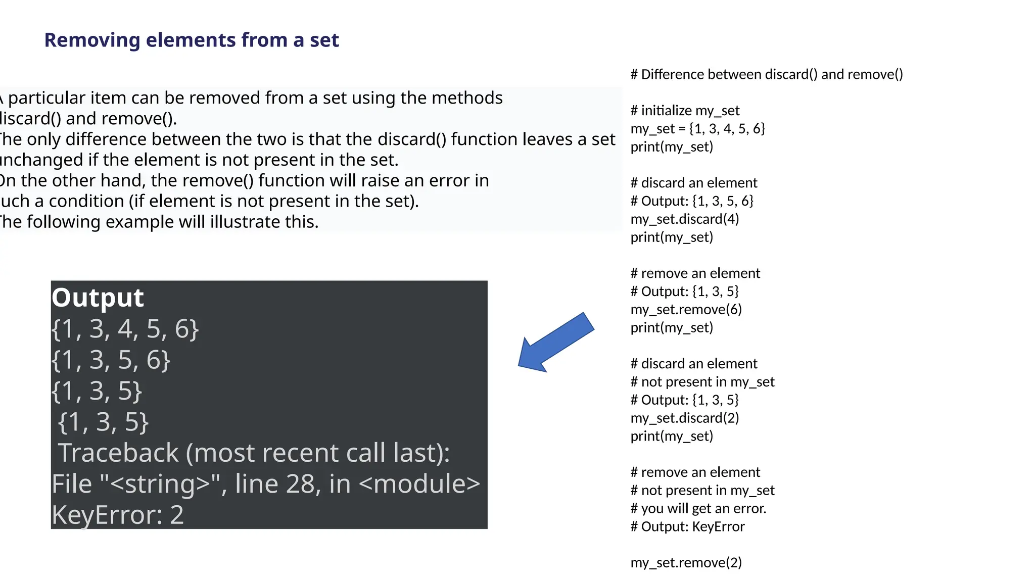 Removing elements from a set
A particular item can be removed from a set using the methods
discard() and remove().
The only difference between the two is that the discard() function leaves a set
unchanged if the element is not present in the set.
On the other hand, the remove() function will raise an error in
such a condition (if element is not present in the set).
The following example will illustrate this.
# Difference between discard() and remove()
# initialize my_set
my_set = {1, 3, 4, 5, 6}
print(my_set)
# discard an element
# Output: {1, 3, 5, 6}
my_set.discard(4)
print(my_set)
# remove an element
# Output: {1, 3, 5}
my_set.remove(6)
print(my_set)
# discard an element
# not present in my_set
# Output: {1, 3, 5}
my_set.discard(2)
print(my_set)
# remove an element
# not present in my_set
# you will get an error.
# Output: KeyError
my_set.remove(2)
Output
{1, 3, 4, 5, 6}
{1, 3, 5, 6}
{1, 3, 5}
{1, 3, 5}
Traceback (most recent call last):
File "<string>", line 28, in <module>
KeyError: 2
 