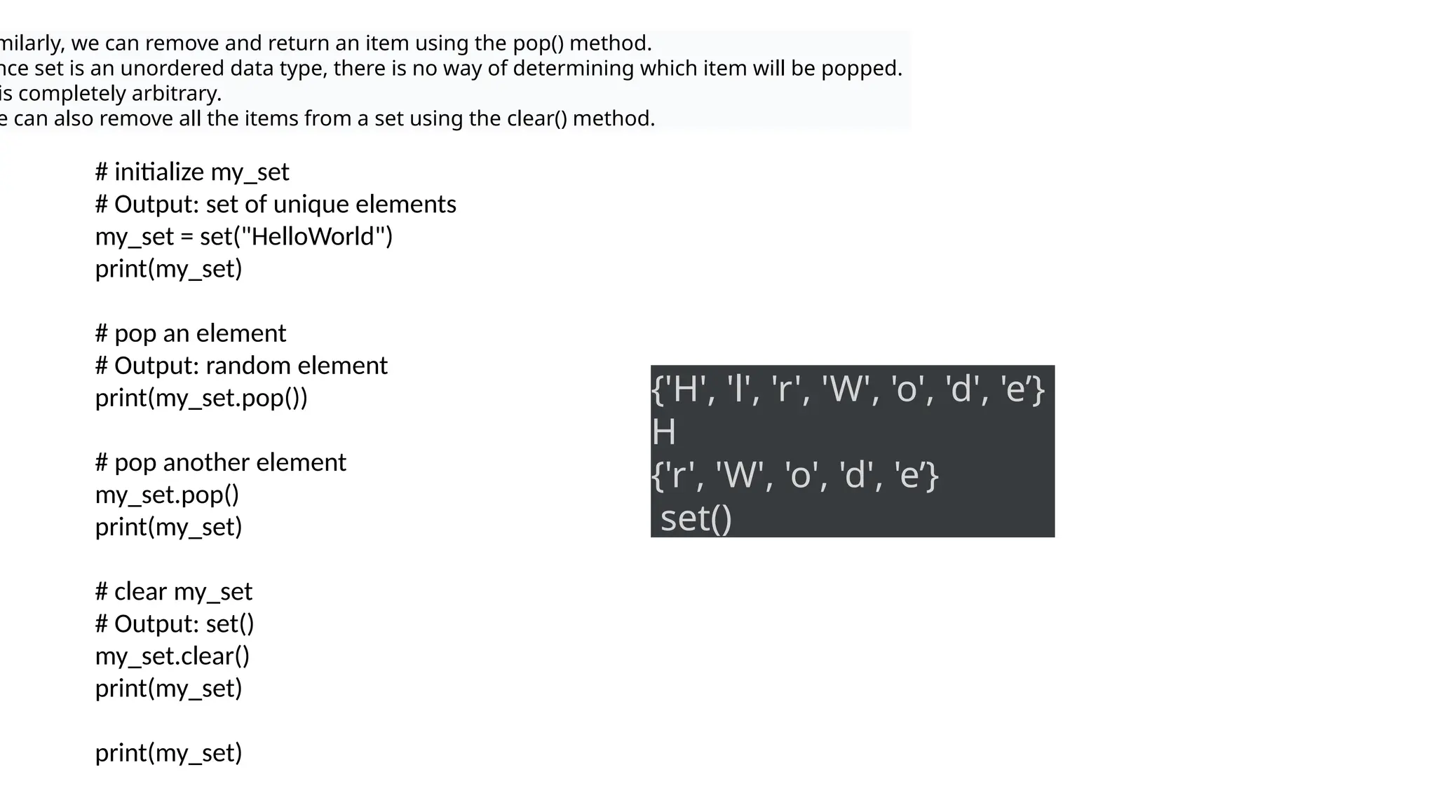 milarly, we can remove and return an item using the pop() method.
nce set is an unordered data type, there is no way of determining which item will be popped.
is completely arbitrary.
e can also remove all the items from a set using the clear() method.
# initialize my_set
# Output: set of unique elements
my_set = set("HelloWorld")
print(my_set)
# pop an element
# Output: random element
print(my_set.pop())
# pop another element
my_set.pop()
print(my_set)
# clear my_set
# Output: set()
my_set.clear()
print(my_set)
print(my_set)
{'H', 'l', 'r', 'W', 'o', 'd', 'e’}
H
{'r', 'W', 'o', 'd', 'e’}
set()
 