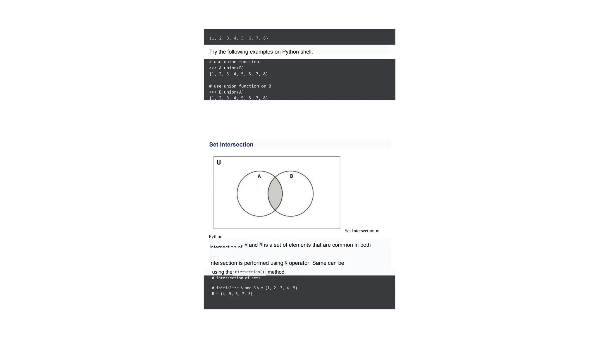 {1, 2, 3, 4, 5, 6, 7, 8}
Try the following examples on Python shell.
# use union function
>>> A.union(B)
{1, 2, 3, 4, 5, 6, 7, 8}
# use union function on B
>>> B.union(A)
{1, 2, 3, 4, 5, 6, 7, 8}
Set Intersection
Set Intersection in
Python
Intersection of
sets.
A and is a set of elements that are common in both
the
B
Intersection is performed using & operator. Same can be
accomplished
using theintersection() method.
# Intersection of sets
# initialize A and B A = {1, 2, 3, 4, 5}
B = {4, 5, 6, 7, 8}
 