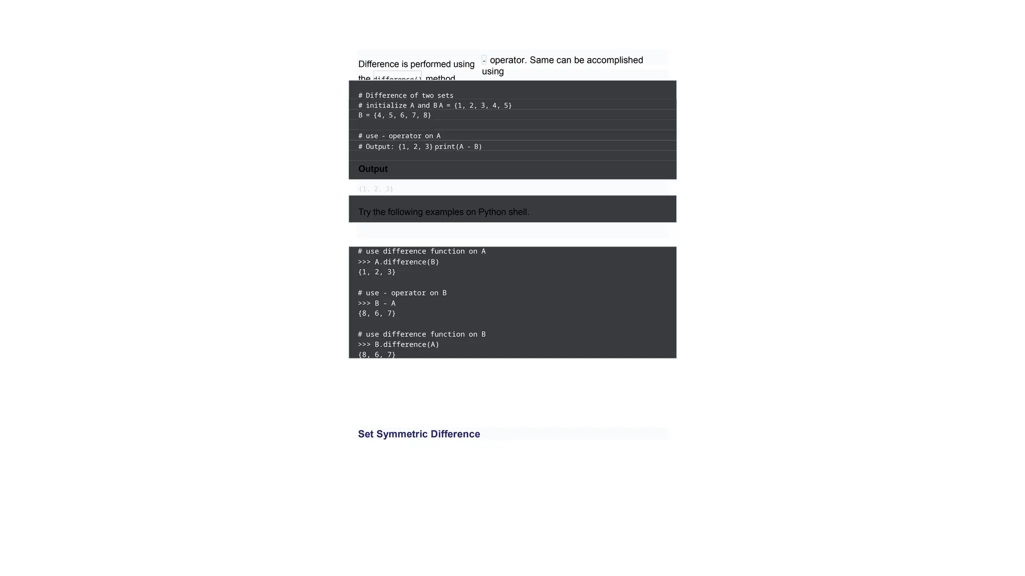 Difference is performed using
the difference() method.
- operator. Same can be accomplished
using
# Difference of two sets
# initialize A and B A = {1, 2, 3, 4, 5}
B = {4, 5, 6, 7, 8}
# use - operator on A
# Output: {1, 2, 3} print(A - B)
Output
{1, 2, 3}
Try the following examples on Python shell.
# use difference function on A
>>> A.difference(B)
{1, 2, 3}
# use - operator on B
>>> B - A
{8, 6, 7}
# use difference function on B
>>> B.difference(A)
{8, 6, 7}
Set Symmetric Difference
 
