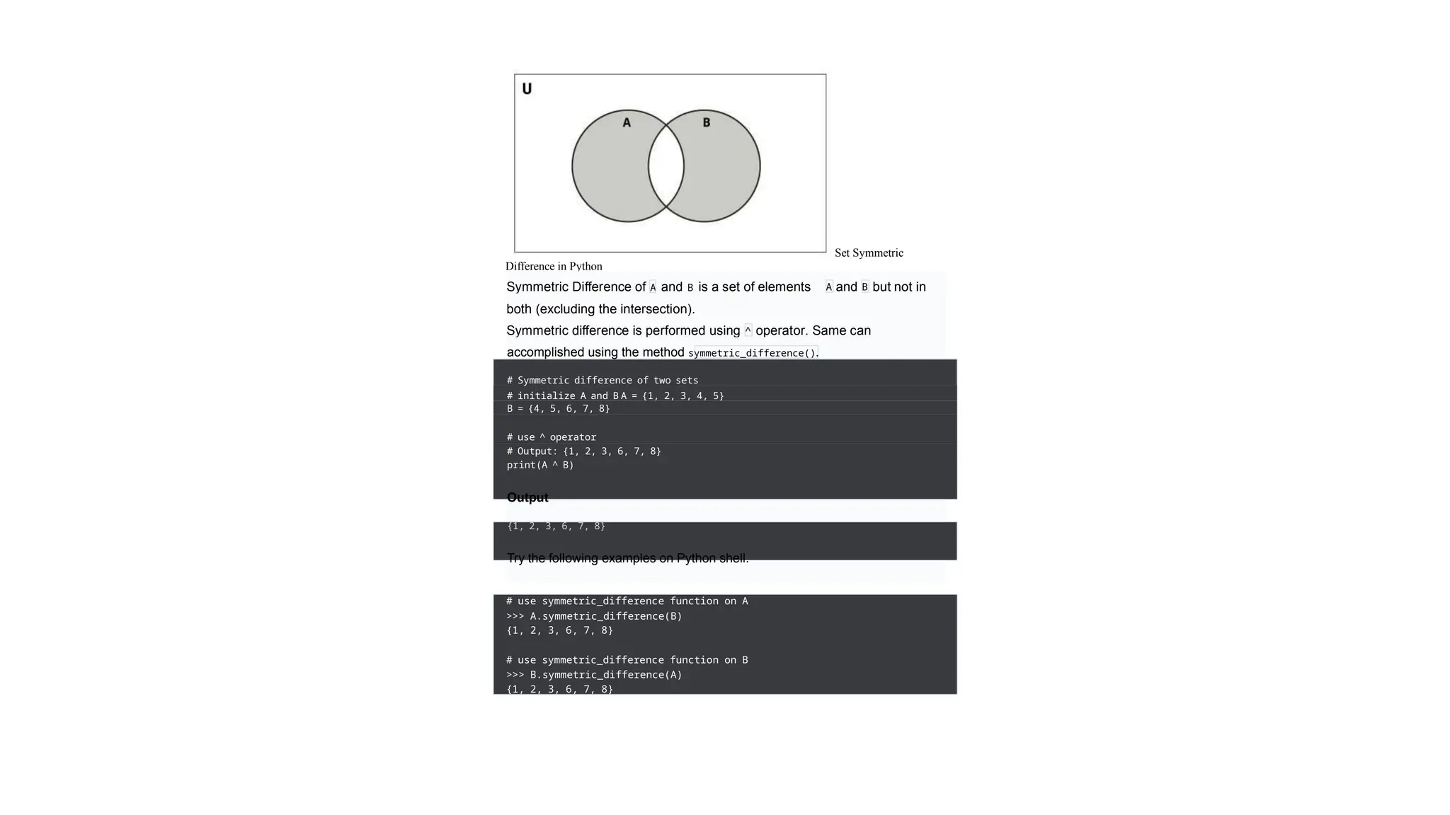 Set Symmetric
Difference in Python
Symmetric Difference of A and B is a set of elements
in
A and but not in
B
both (excluding the intersection).
Symmetric difference is performed using operator. Same can
be
^
accomplished using the method symmetric_difference().
# Symmetric difference of two sets
# initialize A and B A = {1, 2, 3, 4, 5}
B = {4, 5, 6, 7, 8}
# use ^ operator
# Output: {1, 2, 3, 6, 7, 8}
print(A ^ B)
Output
{1, 2, 3, 6, 7, 8}
Try the following examples on Python shell.
# use symmetric_difference function on A
>>> A.symmetric_difference(B)
{1, 2, 3, 6, 7, 8}
# use symmetric_difference function on B
>>> B.symmetric_difference(A)
{1, 2, 3, 6, 7, 8}
 