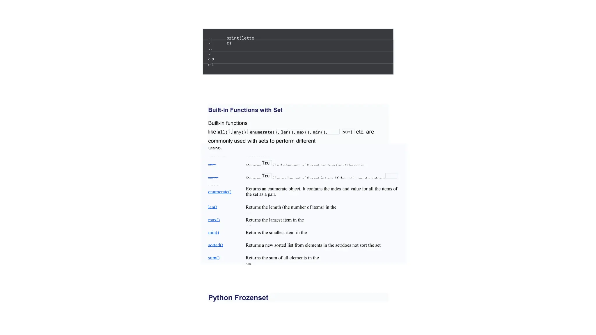 ..
.
..
.
a p
e l
print(lette
r)
Built-in Functions with Set
Built-in functions
like all(), any(), enumerate(), len(), max(), min(),
sorted(),
sum(
)
etc. are
commonly used with sets to perform different
tasks.
Function Description
all() Returns if all elements of the set are true (or if the set is
empty).
Tru
e
any() Returns if any element of the set is true. If the set is empty, returns
False.
Tru
e
enumerate()
Returns an enumerate object. It contains the index and value for all the items of
the set as a pair.
len() Returns the length (the number of items) in the
set.
max() Returns the largest item in the
set.
min() Returns the smallest item in the
set.
sorted() Returns a new sorted list from elements in the set(does not sort the set
itself).
sum() Returns the sum of all elements in the
set.
Python Frozenset
 
