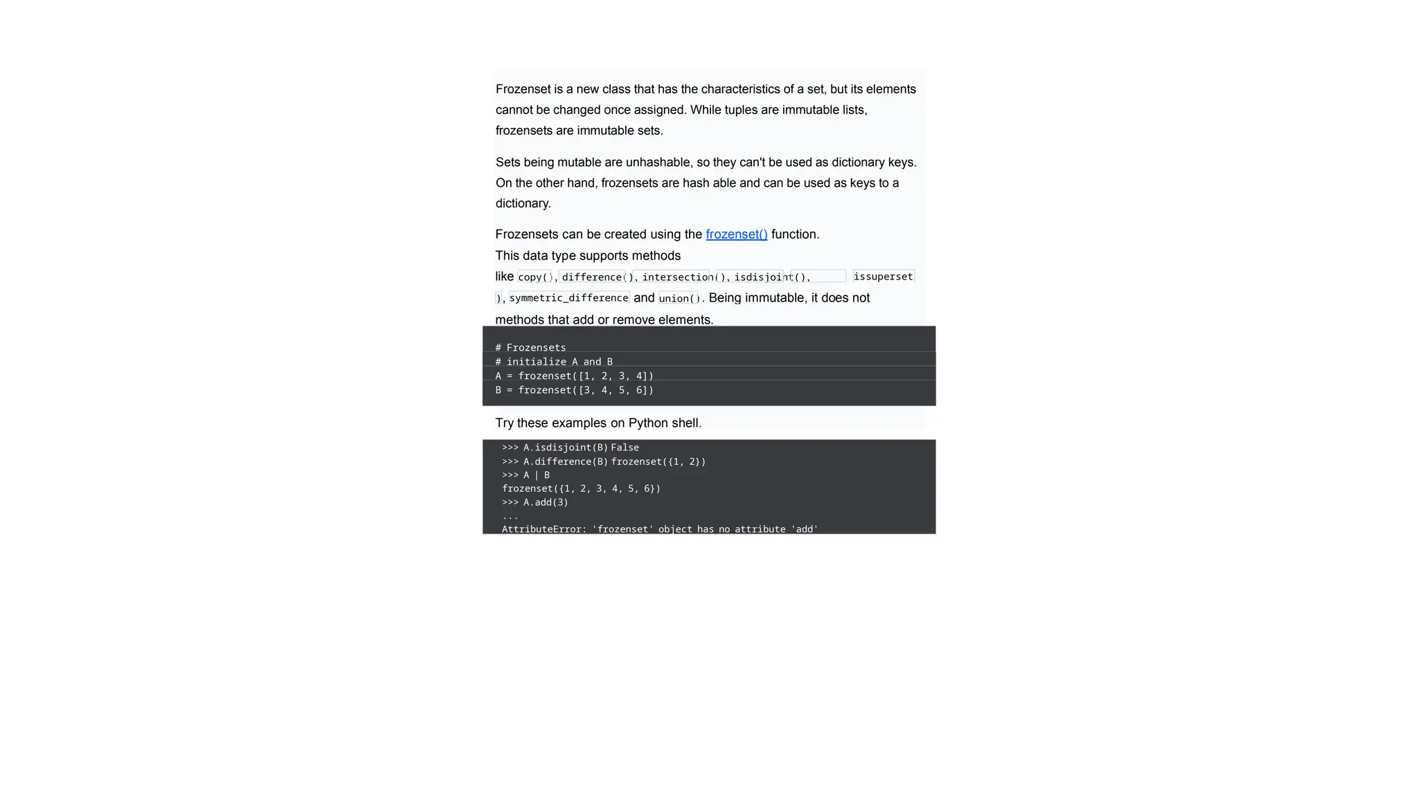 Frozenset is a new class that has the characteristics of a set, but its elements
cannot be changed once assigned. While tuples are immutable lists,
frozensets are immutable sets.
Sets being mutable are unhashable, so they can't be used as dictionary keys.
On the other hand, frozensets are hash able and can be used as keys to a
dictionary.
Frozensets can be created using the frozenset() function.
This data type supports methods
like copy(), difference(), intersection(), isdisjoint(),
issubset(),
issuperset
(
), symmetric_difference
()
and union(). Being immutable, it does not
have
methods that add or remove elements.
# Frozensets
# initialize A and B
A = frozenset([1, 2, 3, 4])
B = frozenset([3, 4, 5, 6])
Try these examples on Python shell.
>>> A.isdisjoint(B) False
>>> A.difference(B) frozenset({1, 2})
>>> A | B
frozenset({1, 2, 3, 4, 5, 6})
>>> A.add(3)
...
AttributeError: 'frozenset' object has no attribute 'add'
 