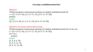 18
Accessing a multidimensional list:
Method:1
#Python program to demonstrate printing of complete multidimensional list
a = [[2, 4, 6, 8, 10], [3, 6, 9, 12, 15], [4, 8, 12, 16, 20]]
print(a)
Output:
[[2, 4, 6, 8, 10], [3, 6, 9, 12, 15], [4, 8, 12, 16, 20]]
Method:2 Accessing with the help of loops
#Python program to demonstrate printing of complete multidimensional list row by row
a = [[2, 4, 6, 8, 10], [3, 6, 9, 12, 15], [4, 8, 12, 16, 20]]
for x in a:
print(x)
Output:
[2, 4, 6, 8, 10]
[3, 6, 9, 12, 15]
[4, 8, 12, 16, 20]
 