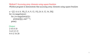 19
Method:3 Accessing array elements using square brackets
#Python program to demonstrate that accessing array elements using square brackets
a = [[2, 4, 6, 8, 10], [3, 6, 9, 12, 15], [4, 8, 12, 16, 20]]
for i in range(len(a)) :
for j in range(len(a[i])) :
print(a[i][j], end=" ")
print()
Output:
2 4 6 8 10
3 6 9 12 15
4 8 12 16 20
 