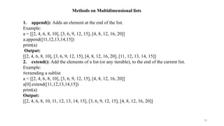 20
Methods on Multidimensional lists
1. append(): Adds an element at the end of the list.
Example:
a = [[2, 4, 6, 8, 10], [3, 6, 9, 12, 15], [4, 8, 12, 16, 20]]
a.append([11,12,13,14,15])
print(a)
Output:
[[2, 4, 6, 8, 10], [3, 6, 9, 12, 15], [4, 8, 12, 16, 20], [11, 12, 13, 14, 15]]
2. extend(): Add the elements of a list (or any iterable), to the end of the current list.
Example:
#extending a sublist
a = [[2, 4, 6, 8, 10], [3, 6, 9, 12, 15], [4, 8, 12, 16, 20]]
a[0].extend([11,12,13,14,15])
print(a)
Output:
[[2, 4, 6, 8, 10, 11, 12, 13, 14, 15], [3, 6, 9, 12, 15], [4, 8, 12, 16, 20]]
 