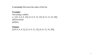 21
3. reverse(): Reverses the order of the list.
Example:
#reversing a sublist
a = [[2, 4, 6, 8, 10], [3, 6, 9, 12, 15], [4, 8, 12, 16, 20]]
a[0].reverse()
print(a)
Output:
[[10, 8, 6, 4, 2], [3, 6, 9, 12, 15], [4, 8, 12, 16, 20]]
 