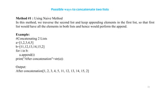 23
Possible ways to concatenate two lists
Method #1 : Using Naive Method
In this method, we traverse the second list and keep appending elements in the first list, so that first
list would have all the elements in both lists and hence would perform the append.
Example:
#Concatenating 2 Lists
a=[1,2,3,4,5]
b=[11,12,13,14,15,2]
for i in b:
a.append(i)
print("After concatenation"+str(a))
Output:
After concatenation[1, 2, 3, 4, 5, 11, 12, 13, 14, 15, 2]
 