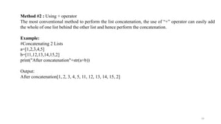 24
Method #2 : Using + operator
The most conventional method to perform the list concatenation, the use of “+” operator can easily add
the whole of one list behind the other list and hence perform the concatenation.
Example:
#Concatenating 2 Lists
a=[1,2,3,4,5]
b=[11,12,13,14,15,2]
print("After concatenation"+str(a+b))
Output:
After concatenation[1, 2, 3, 4, 5, 11, 12, 13, 14, 15, 2]
 