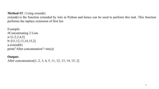 25
Method #3 : Using extend()
extend() is the function extended by lists in Python and hence can be used to perform this task. This function
performs the inplace extension of first list.
Example:
#Concatenating 2 Lists
a=[1,2,3,4,5]
b=[11,12,13,14,15,2]
a.extend(b)
print("After concatenation"+str(a))
Output:
After concatenation[1, 2, 3, 4, 5, 11, 12, 13, 14, 15, 2]
 