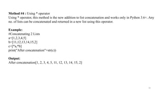 26
Method #4 : Using * operator
Using * operator, this method is the new addition to list concatenation and works only in Python 3.6+. Any
no. of lists can be concatenated and returned in a new list using this operator.
Example:
#Concatenating 2 Lists
a=[1,2,3,4,5]
b=[11,12,13,14,15,2]
c=[*a,*b]
print("After concatenation"+str(c))
Output:
After concatenation[1, 2, 3, 4, 5, 11, 12, 13, 14, 15, 2]
 