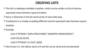 3
CREATING LISTS
The list is a datatype available in python, which can be written as list of comma-
separated values between square brackets.
Items or Elements in the list need not be of same data type
Creating list is as simple as putting different comma-separated value between square
brackets.
Example
List1=[“PYTHON”,”DATA STRUCTURES”,”DISCRETE MATHEMATICS”]
List2=[10,20,30,40]
List3=[“PYTHON”,15,”JULY”,2020]
Like Arrays in C, list indices starts at 0 and list can be sliced and concatenated.
 
