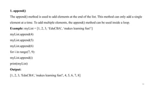 34
1. append()
The append() method is used to add elements at the end of the list. This method can only add a single
element at a time. To add multiple elements, the append() method can be used inside a loop.
Example: myList = [1, 2, 3, ‘EduCBA’, ‘makes learning fun!’]
myList.append(4)
myList.append(5)
myList.append(6)
for i in range(7, 9):
myList.append(i)
print(myList)
Output:
[1, 2, 3, 'EduCBA', 'makes learning fun!', 4, 5, 6, 7, 8]
 